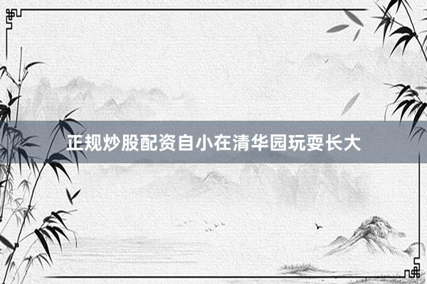 正规炒股配资自小在清华园玩耍长大