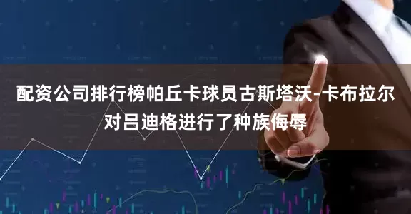 配资公司排行榜帕丘卡球员古斯塔沃-卡布拉尔对吕迪格进行了种族侮辱