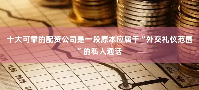 十大可靠的配资公司是一段原本应属于“外交礼仪范围”的私人通话
