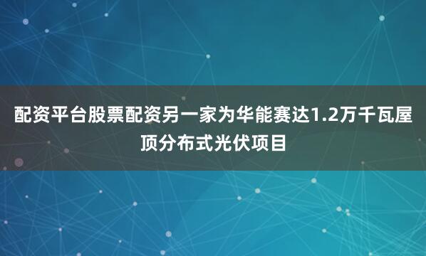 配资平台股票配资另一家为华能赛达1.2万千瓦屋顶分布式光伏项目