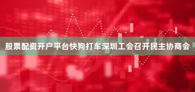 股票配资开户平台快狗打车深圳工会召开民主协商会