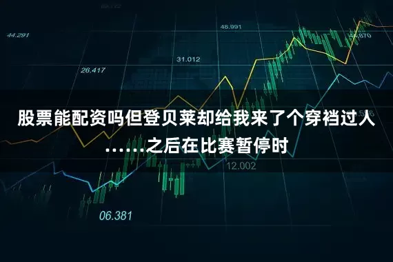 股票能配资吗但登贝莱却给我来了个穿裆过人……之后在比赛暂停时