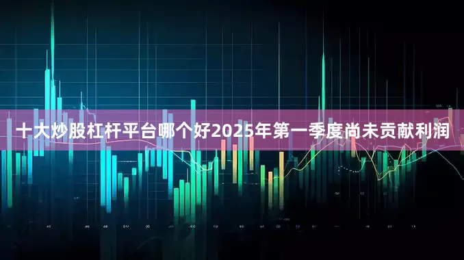 十大炒股杠杆平台哪个好2025年第一季度尚未贡献利润