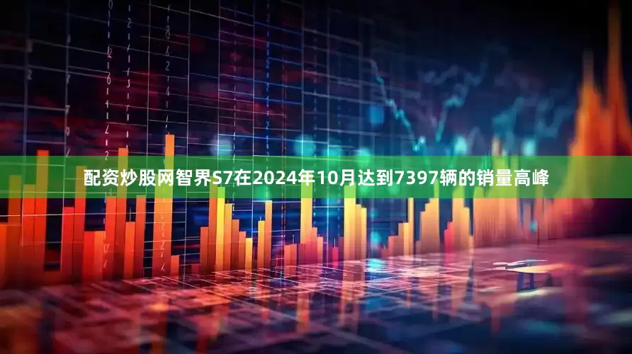配资炒股网智界S7在2024年10月达到7397辆的销量高峰