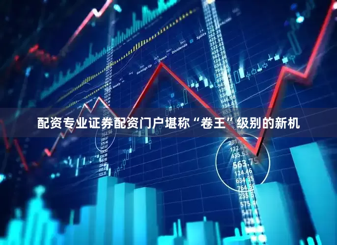 配资专业证券配资门户堪称“卷王”级别的新机