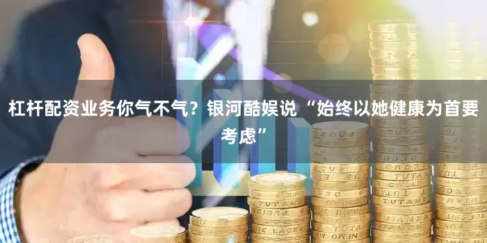 杠杆配资业务你气不气？银河酷娱说 “始终以她健康为首要考虑”