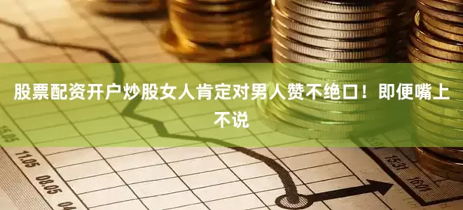 股票配资开户炒股女人肯定对男人赞不绝口！即便嘴上不说