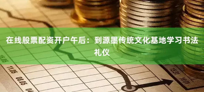 在线股票配资开户午后：到源墨传统文化基地学习书法礼仪