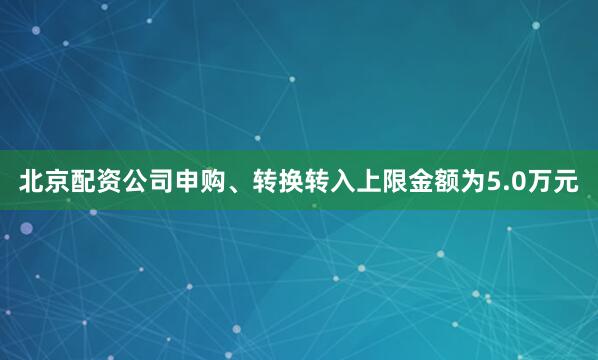 北京配资公司申购、转换转入上限金额为5.0万元