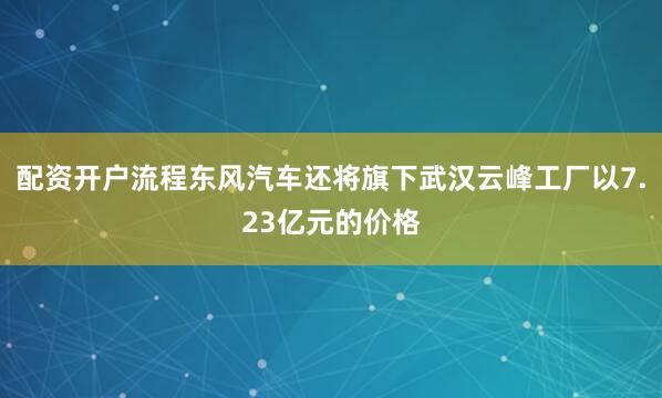 配资开户流程东风汽车还将旗下武汉云峰工厂以7.23亿元的价格