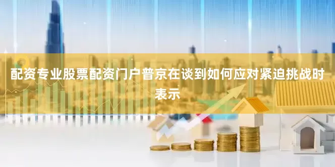配资专业股票配资门户普京在谈到如何应对紧迫挑战时表示