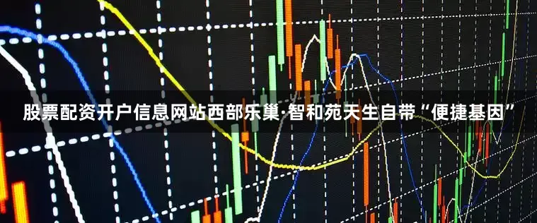 股票配资开户信息网站西部乐巢·智和苑天生自带“便捷基因”