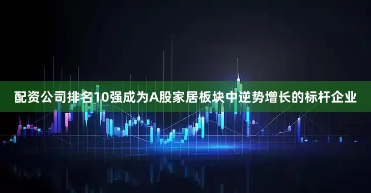 配资公司排名10强成为A股家居板块中逆势增长的标杆企业
