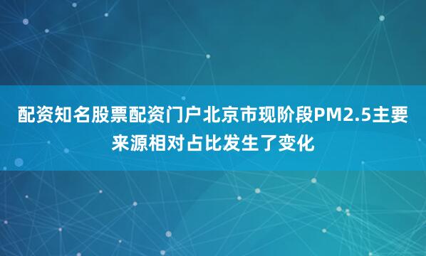 配资知名股票配资门户北京市现阶段PM2.5主要来源相对占比发生了变化