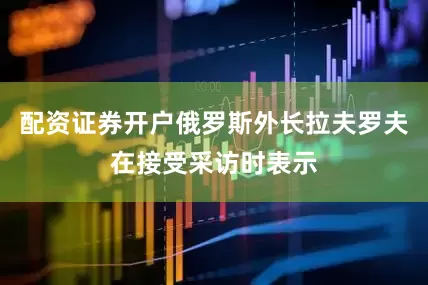 配资证券开户俄罗斯外长拉夫罗夫在接受采访时表示
