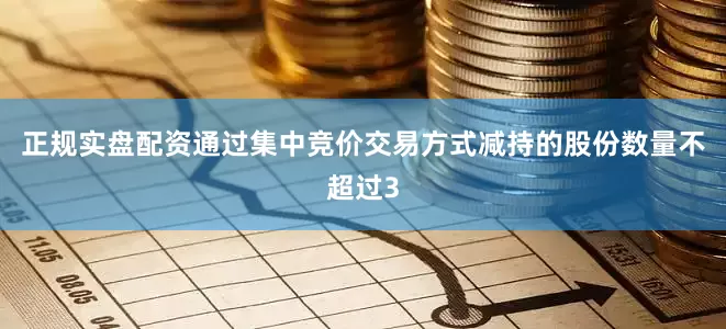 正规实盘配资通过集中竞价交易方式减持的股份数量不超过3